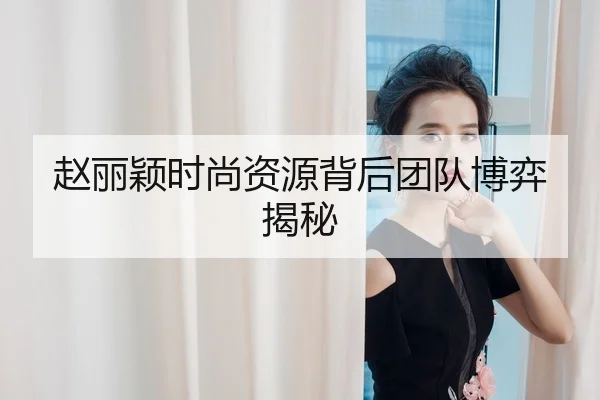 赵丽颖时尚资源背后团队博弈揭秘
