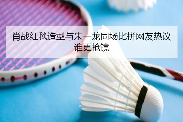 肖战红毯造型与朱一龙同场比拼网友热议谁更抢镜